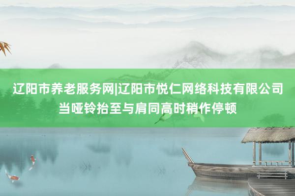 辽阳市养老服务网|辽阳市悦仁网络科技有限公司当哑铃抬至与肩同高时稍作停顿